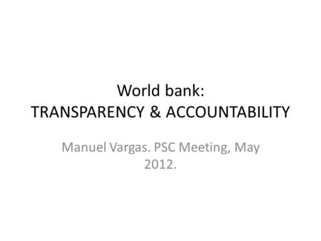 World bank: TRANSPARENCY & ACCOUNTABILITY Manuel Vargas. PSC Meeting, May 2012.