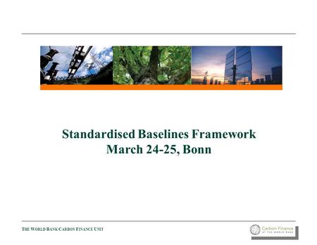 T HE W ORLD B ANK C ARBON F INANCE U NIT Standardised Baselines Framework March 24-25, Bonn.