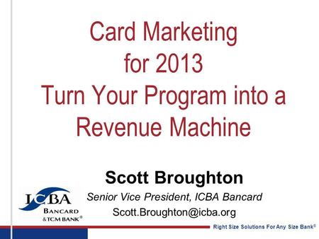 Right Size Solutions For Any Size Bank ® Card Marketing for 2013 Turn Your Program into a Revenue Machine Scott Broughton Senior Vice President, ICBA Bancard.
