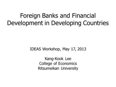 Foreign Banks and Financial Development in Developing Countries IDEAS Workshop, May 17, 2013 Kang-Kook Lee College of Economics Ritsumeikan University.