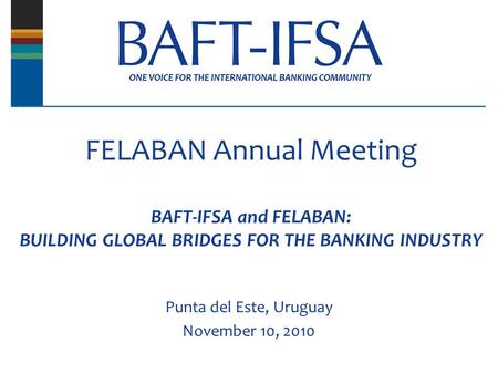 FELABAN Annual Meeting BAFT-IFSA and FELABAN: BUILDING GLOBAL BRIDGES FOR THE BANKING INDUSTRY Punta del Este, Uruguay November 10, 2010.