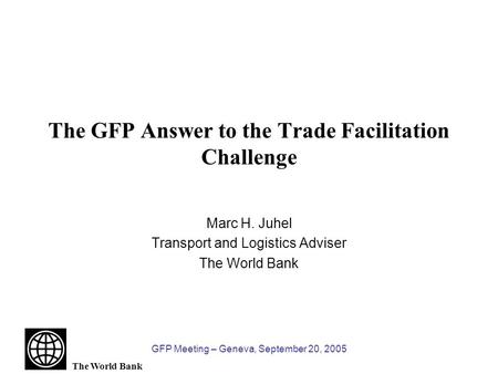 The World Bank GFP Meeting – Geneva, September 20, 2005 The GFP Answer to the Trade Facilitation Challenge Marc H. Juhel Transport and Logistics Adviser.