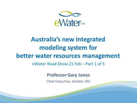 Australias new integrated modeling system for better water resources management eWater Road Show 21 Feb – Part 1 of 5 Professor Gary Jones Chief Executive,