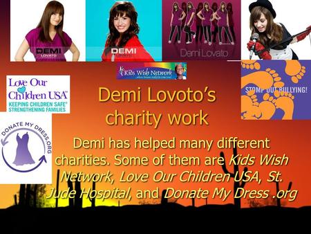 Demi Lovotos charity work Demi has helped many different charities. Some of them are Kids Wish Network, Love Our Children USA, St. Jude Hospital, and Donate.