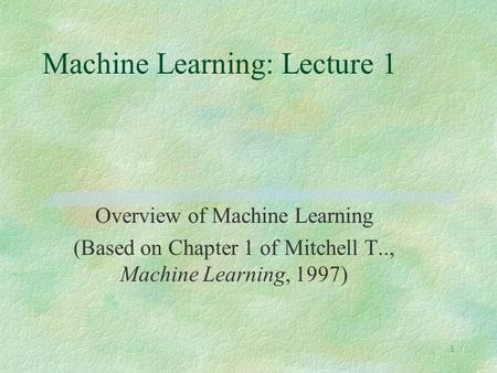 1 Machine Learning: Lecture 1 Overview of Machine Learning (Based on Chapter 1 of Mitchell T.., Machine Learning, 1997)