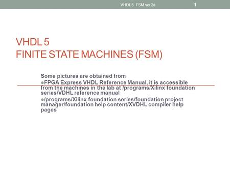 VHDL 5 FINITE STATE MACHINES (FSM) Some pictures are obtained from FPGA Express VHDL Reference Manual, it is accessible from the machines in the lab at.