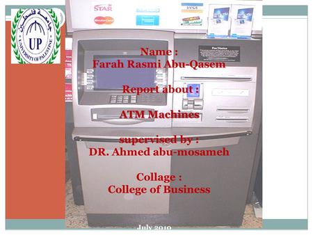 ATM Machines Name : Farah Rasmi Abu-Qasem Report about : ATM Machines supervised by : DR. Ahmed abu-mosameh Collage : College of Business July 2010.