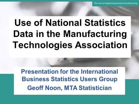 Use of National Statistics Data in the Manufacturing Technologies Association Presentation for the International Business Statistics Users Group Geoff.
