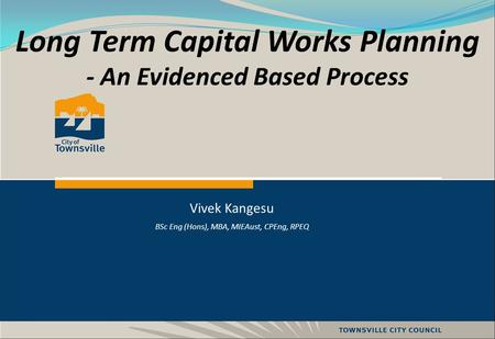 Long Term Capital Works Planning - An Evidenced Based Process Vivek Kangesu BSc Eng (Hons), MBA, MIEAust, CPEng, RPEQ.