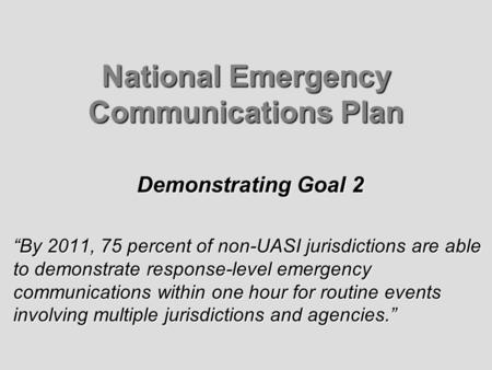 National Emergency Communications Plan Demonstrating Goal 2 By 2011, 75 percent of non-UASI jurisdictions are able to demonstrate response-level emergency.