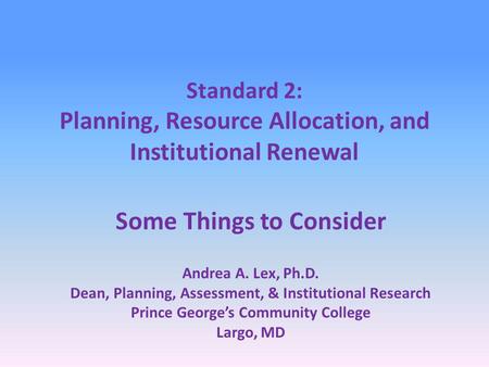 Standard 2: Planning, Resource Allocation, and Institutional Renewal Some Things to Consider Andrea A. Lex, Ph.D. Dean, Planning, Assessment, & Institutional.