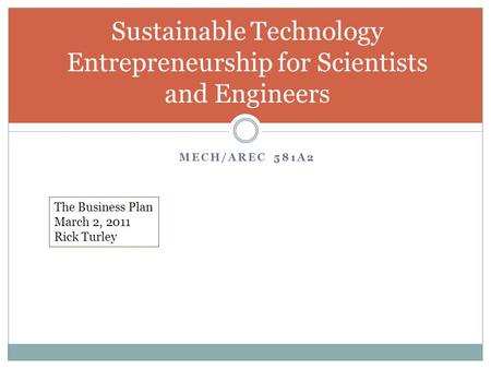 MECH/AREC 581A2 Sustainable Technology Entrepreneurship for Scientists and Engineers The Business Plan March 2, 2011 Rick Turley.