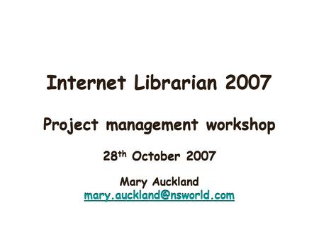 Internet Librarian 2007 Project management workshop 28 th October 2007 Mary Auckland Project management workshop 28 th October.