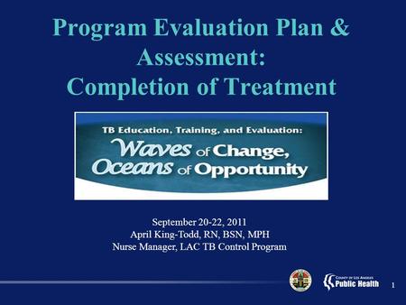 Program Evaluation Plan & Assessment: Completion of Treatment 1 September 20-22, 2011 April King-Todd, RN, BSN, MPH Nurse Manager, LAC TB Control Program.