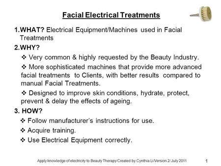 Apply knowledge of electricity to Beauty Therapy/Created by Cynthia Li/Version 2/ July 2011 1 Facial Electrical Treatments 1.WHAT? Electrical Equipment/Machines.