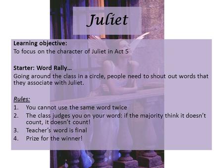 Juliet Learning objective: To focus on the character of Juliet in Act 5 Starter: Word Rally… Going around the class in a circle, people need to shout out.