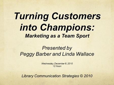 Turning Customers into Champions: Marketing as a Team Sport Presented by Peggy Barber and Linda Wallace Wednesday, December 8, 2010 12 Noon Library Communication.