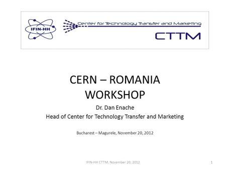 CERN – ROMANIA WORKSHOP Dr. Dan Enache Head of Center for Technology Transfer and Marketing Bucharest – Magurele, November 20, 2012 IFIN-HH CTTM, November.