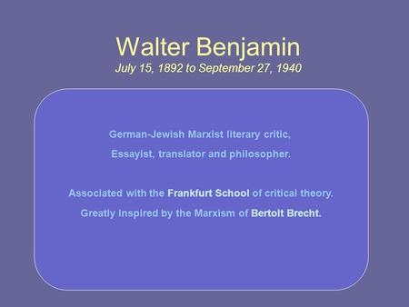 Walter Benjamin July 15, 1892 to September 27, 1940 German-Jewish Marxist literary critic, Essayist, translator and philosopher. Associated with the Frankfurt.