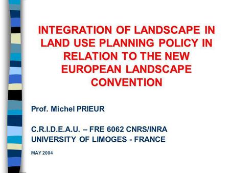INTEGRATION OF LANDSCAPE IN LAND USE PLANNING POLICY IN RELATION TO THE NEW EUROPEAN LANDSCAPE CONVENTION Prof. Michel PRIEUR C.R.I.D.E.A.U. – FRE 6062.