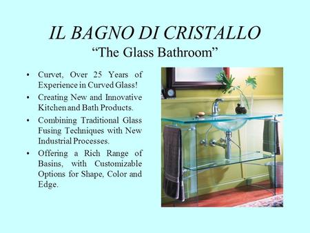 IL BAGNO DI CRISTALLO The Glass Bathroom Curvet, Over 25 Years of Experience in Curved Glass! Creating New and Innovative Kitchen and Bath Products. Combining.