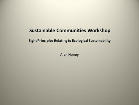 Sustainable Communities Workshop Eight Principles Relating to Ecological Sustainability Alan Haney.