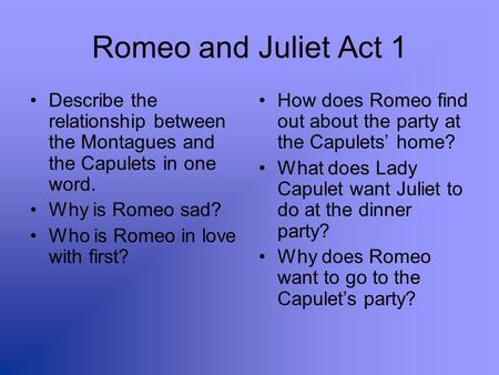 Romeo and Juliet Act 1 Describe the relationship between the Montagues and the Capulets in one word. Why is Romeo sad? Who is Romeo in love with first?