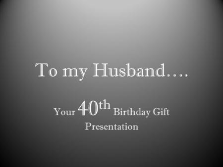 To my Husband…. Your 40 th Birthday Gift Presentation.