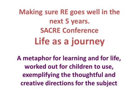 Making sure RE goes well in the next 5 years. SACRE Conference Life as a journey A metaphor for learning and for life, worked out for children to use,