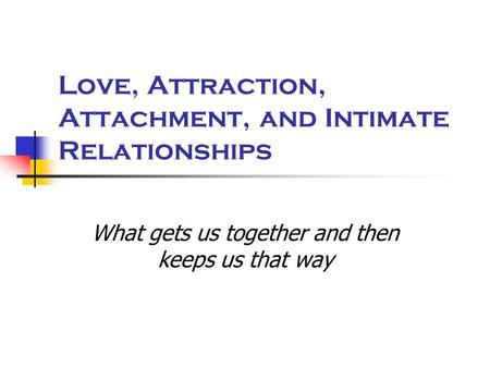 Love, Attraction, Attachment, and Intimate Relationships What gets us together and then keeps us that way.