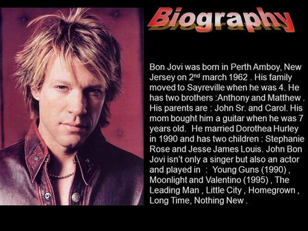 Bon Jovi was born in Perth Amboy, New Jersey on 2 nd march 1962. His family moved to Sayreville when he was 4. He has two brothers :Anthony and Matthew.