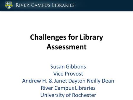 Challenges for Library Assessment Susan Gibbons Vice Provost Andrew H. & Janet Dayton Neilly Dean River Campus Libraries University of Rochester.