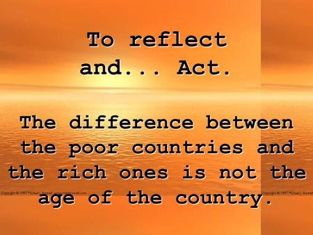 To reflect and... Act. The difference between the poor countries and the rich ones is not the age of the country.