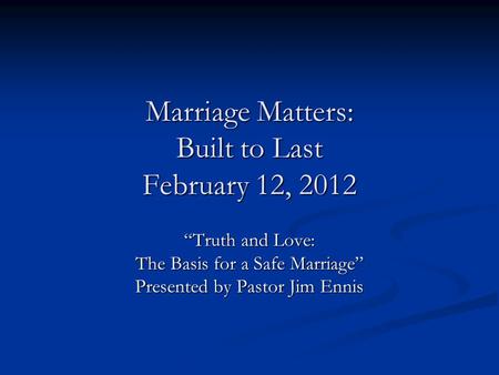 Marriage Matters: Built to Last February 12, 2012 Truth and Love: The Basis for a Safe Marriage Presented by Pastor Jim Ennis.