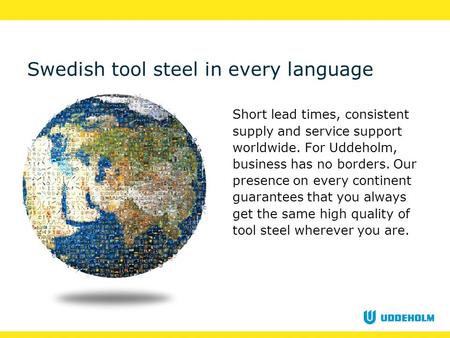 Swedish tool steel in every language Short lead times, consistent supply and service support worldwide. For Uddeholm, business has no borders. Our presence.