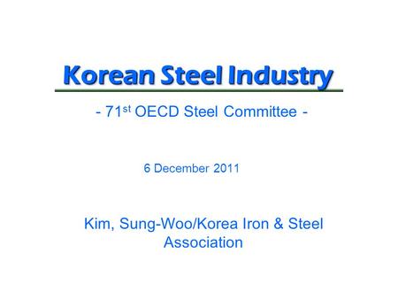 Korean Steel Industry 6 December 2011 - 71 st OECD Steel Committee - Kim, Sung-Woo/Korea Iron & Steel Association.