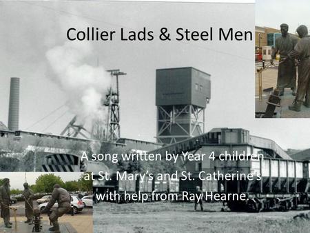 Collier Lads & Steel Men A song written by Year 4 children at St. Marys and St. Catherines with help from Ray Hearne.