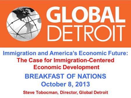 Immigration and Americas Economic Future: The Case for Immigration-Centered Economic Development BREAKFAST OF NATIONS October 8, 2013 Steve Tobocman, Director,