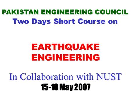 In Collaboration with NUST 15-16 May 2007 In Collaboration with NUST 15-16 May 2007 PAKISTAN ENGINEERING COUNCIL Two Days Short Course on EARTHQUAKE ENGINEERING.