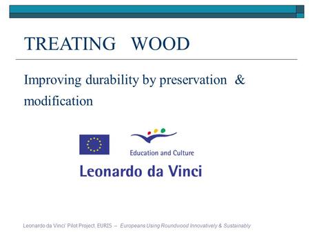 TREATING WOOD Improving durability by preservation & modification Leonardo da Vinci Pilot Project, EURIS – Europeans Using Roundwood Innovatively & Sustainably.