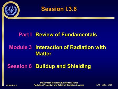 4/2003 Rev 2 I.3.6 – slide 1 of 23 Session I.3.6 Part I Review of Fundamentals Module 3Interaction of Radiation with Matter Session 6Buildup and Shielding.