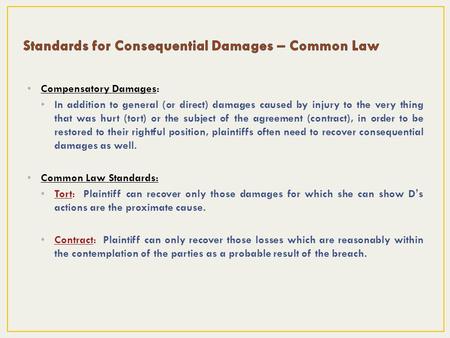 Compensatory Damages: In addition to general (or direct) damages caused by injury to the very thing that was hurt (tort) or the subject of the agreement.