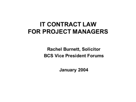 IT CONTRACT LAW FOR PROJECT MANAGERS Rachel Burnett, Solicitor BCS Vice President Forums January 2004.