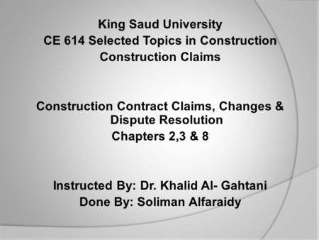 King Saud University CE 614 Selected Topics in Construction Construction Claims Construction Contract Claims, Changes & Dispute Resolution Chapters 2,3.
