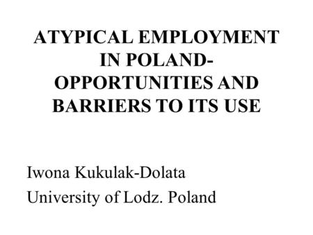 ATYPICAL EMPLOYMENT IN POLAND- OPPORTUNITIES AND BARRIERS TO ITS USE Iwona Kukulak-Dolata University of Lodz. Poland.