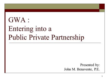 1 GWA : Entering into a Public Private Partnership Presented by: John M. Benavente, P.E.