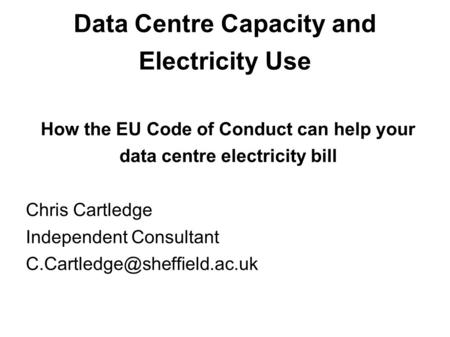 Data Centre Capacity and Electricity Use How the EU Code of Conduct can help your data centre electricity bill Chris Cartledge Independent Consultant