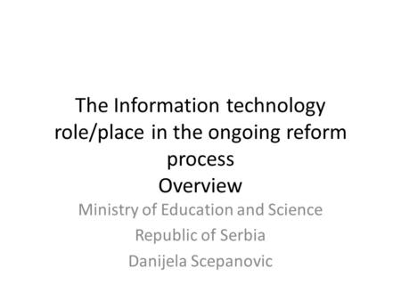 The Information technology role/place in the ongoing reform process Overview Ministry of Education and Science Republic of Serbia Danijela Scepanovic.