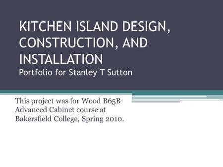 KITCHEN ISLAND DESIGN, CONSTRUCTION, AND INSTALLATION Portfolio for Stanley T Sutton This project was for Wood B65B Advanced Cabinet course at Bakersfield.
