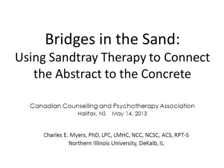 Bridges in the Sand: Using Sandtray Therapy to Connect the Abstract to the Concrete Charles E. Myers, PhD, LPC, LMHC, NCC, NCSC, ACS, RPT-S Northern Illinois.